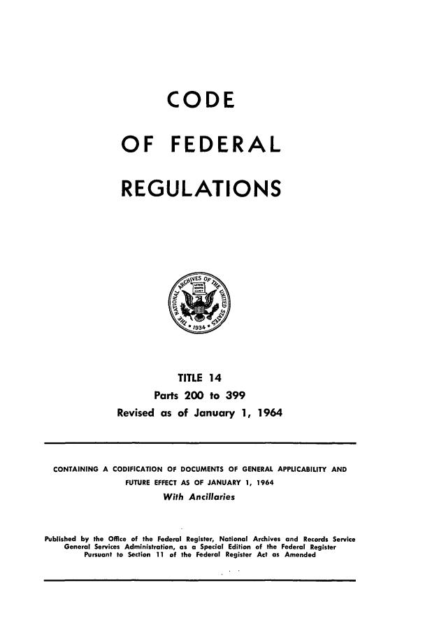 handle is hein.cfr/cfr1964017 and id is 1 raw text is: CODE
OF FEDERAL
REGULATIONS

TITLE 14
Parts 200 to 399
Revised as of January 1, 1964

CONTAINING A CODIFICATION OF DOCUMENTS OF GENERAL APPLICABILITY AND
FUTURE EFFECT AS OF JANUARY 1, 1964
With Ancillaries
Published by the Office of the Federal Register, National Archives and Records Service
General Services Administration, as a Special Edition of the Federal Register
Pursuant to Section 11 of the Federal Register Act as Amended


