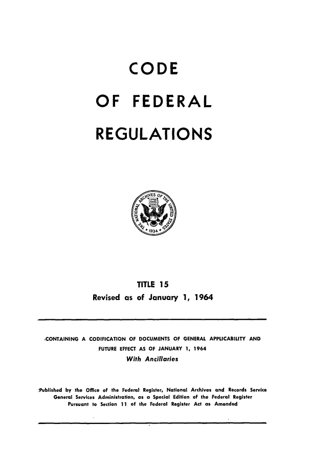 handle is hein.cfr/cfr1964019 and id is 1 raw text is: CODE
OF FEDERAL
REGULATIONS

TITLE 15
Revised as of January 1, 1964

CONTAINING A CODIFICATION OF DOCUMENTS OF GENERAL APPLICABILITY AND
FUTURE EFFECT AS OF JANUARY 1, 1964
With Ancillaries
.Published by the Office of the Federal Register, National Archives and Records Service
General Services Administration, as a Special Edition of the Federal Register
Pursuant to Section 11 of the Federal Register Act as Amended


