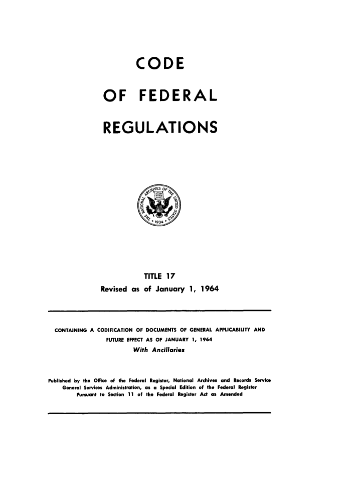 handle is hein.cfr/cfr1964020 and id is 1 raw text is: CODE
OF FEDERAL
REGULATIONS

TITLE 17
Revised as of January 1, 1964

CONTAINING A CODIFICATION OF DOCUMENTS OF GENERAL APPLICABILITY AND
FUTURE EFFECT AS OF JANUARY 1, 1964
With Ancillaries
Published by the Office of the Federal Register, National Archives and Records Service
General Services Administration, as a Special Edition of the Federal Register
Pursuant to Section 11 of the Federal Register Act as Amended


