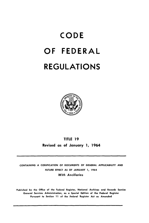 handle is hein.cfr/cfr1964021 and id is 1 raw text is: CODE
OF FEDERAL
REGULATIONS

TITLE 19
Revised as of January 1, 1964

CONTAINING A CODIFICATION OF DOCUMENTS OF GENERAL APPLICABILITY AND
FUTURE EFFECT AS OF JANUARY 1, 1964
With Ancillaries
Published by the Office of the Federal Register, National Archives and Records Service
General Services Administration, as a Special Edition of the Federal Register
Pursuant to Section 11 of the Federal Register Act as Amended


