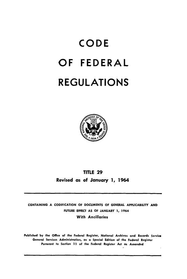 handle is hein.cfr/cfr1964024 and id is 1 raw text is: CODE
OF FEDERAL
REGULATIONS

TITLE 29
Revised as of January 1, 1964

CONTAINING A CODIFICATION OF DOCUMENTS OF GENERAL APPLICABILITY AND
FUTURE EFFECT AS OF JANUARY 1, 1964
With Ancillaries
Published by the Office of the Federal Register, National Archives and Records Service
General Services Administration, as a Special Edition of the Federal Register
Pursuant to Section 11 of the Federal Register Act as Amended


