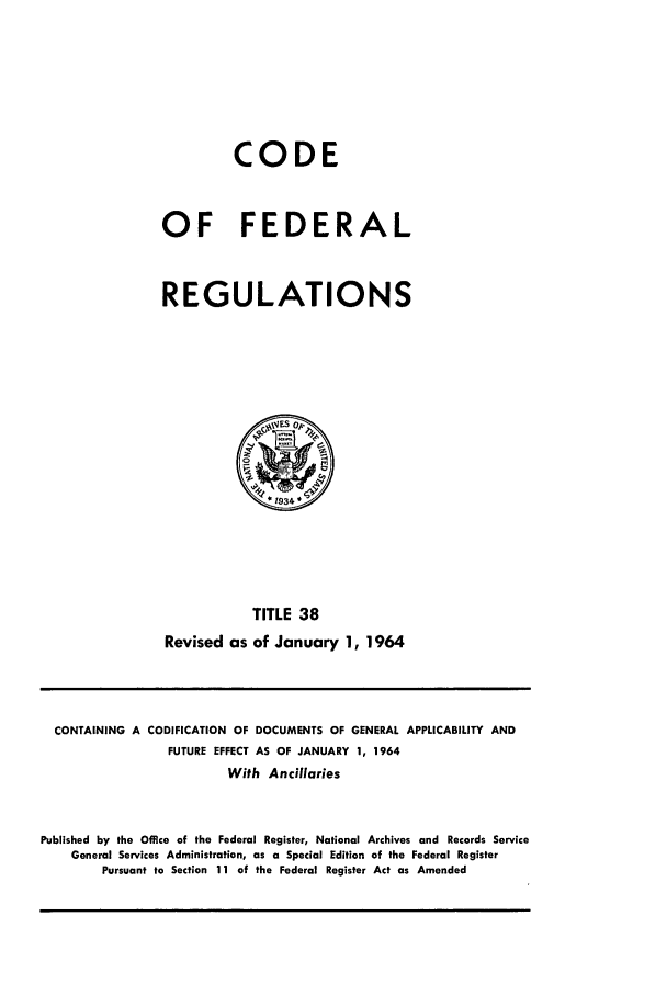 handle is hein.cfr/cfr1964026 and id is 1 raw text is: CODE
OF FEDERAL
REGULATIONS
TITLE 38
Revised as of January 1, 1964

CONTAINING A CODIFICATION OF DOCUMENTS OF GENERAL APPLICABILITY AND
FUTURE EFFECT AS OF JANUARY 1, 1964
With Ancillaries
Published by the Office of the Federal Register, National Archives and Records Service
General Services Administration, as a Special Edition of the Federal Register
Pursuant to Section 11 of the Federal Register Act as Amended


