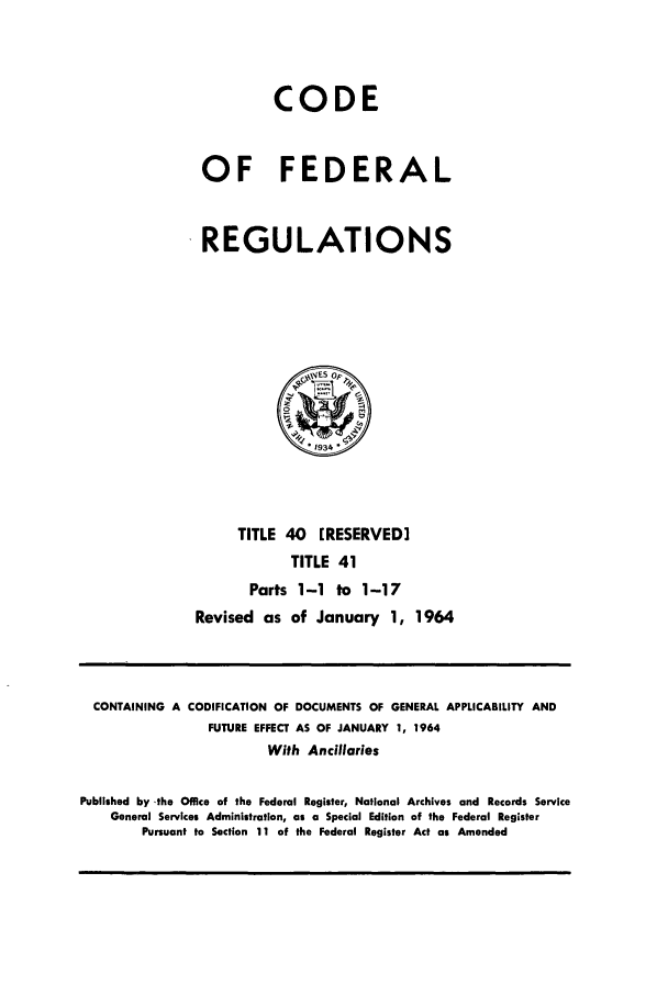 handle is hein.cfr/cfr1964027 and id is 1 raw text is: CODE
OF FEDERAL
REGULATIONS

TITLE 40 [RESERVED]
TITLE 41
Parts 1-1 to 1-17
Revised as of January 1, 1964

CONTAINING A CODIFICATION OF DOCUMENTS OF GENERAL APPLICABILITY AND
FUTURE EFFECT AS OF JANUARY 1, 1964
With Ancillaries
Published by -the Office of the Federal Register, National Archives and Records Service
General Services Administration, as a Special Edition of the Federal Register
Pursuant to Section 11 of the Federal Register Act as Amended


