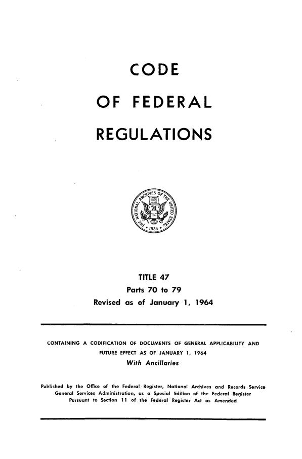 handle is hein.cfr/cfr1964035 and id is 1 raw text is: CODE
OF FEDERAL
REGULATIONS
*1934
TITLE 47
Parts 70 to 79
Revised as of January 1, 1964

CONTAINING A CODIFICATION OF DOCUMENTS OF GENERAL APPLICABILITY AND
FUTURE EFFECT AS OF JANUARY 1, 1964
With Ancillaries
Puhlished by the Office of the Federal- Register, National Archives and Records Service
General Services Administration, as a Special Edition of the Federal Register
Pursuant to Section 11 of the Federal Register Act as Amended


