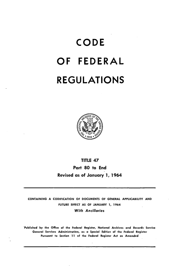 handle is hein.cfr/cfr1964036 and id is 1 raw text is: CODE
OF FEDERAL
REGULATIONS

TITLE 47
Part 80 to End
Revised as of January 1, 1964

CONTAINING A CODIFICATION OF DOCUMENTS OF GENERAL APPLICABILITY AND
FUTURE EFFECT AS OF JANUARY 1, 1964
With Ancillaries
'Published by the Office of the Federal Register, National Archives and Records Service
General Services Administration, as a Special Edition of the Federal Register
Pursuant to Section 11 of the Federal Register Act as Amended


