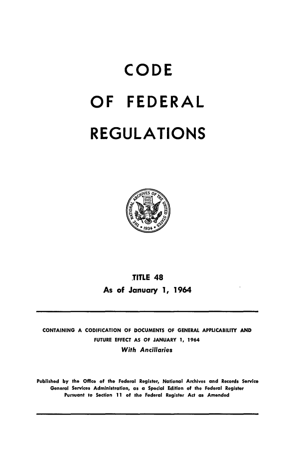 handle is hein.cfr/cfr1964037 and id is 1 raw text is: CODE
OF FEDERAL
REGULATIONS
0 1934
TITLE 48
As of January 1, 1964

CONTAINING A CODIFICATION OF DOCUMENTS OF GENERAL APPLICABILITY AND
FUTURE EFFECT AS OF JANUARY 1, 1964
With Ancillaries
Published by the Office of the Federal Register, National Archives and Records Service
General Services Administration, as a Special Edition of the Federal Register
Pursuant to Section 11 of the Federal Register Act as Amended


