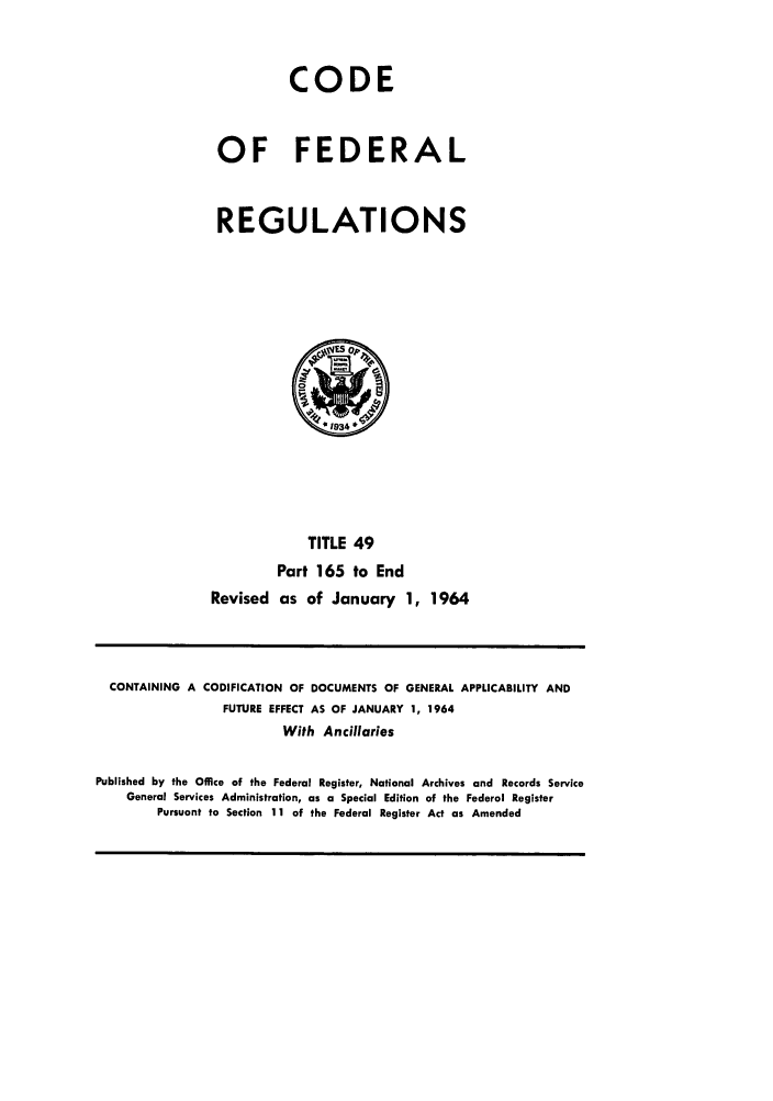 handle is hein.cfr/cfr1964039 and id is 1 raw text is: CODE
OF FEDERAL
REGULATIONS
TITLE 49
Part 165 to End
Revised as of January 1, 1964

CONTAINING A CODIFICATION OF DOCUMENTS OF GENERAL APPLICABILITY AND
FUTURE EFFECT AS OF JANUARY 1, 1964
With Ancillaries
Published by the Office of the Federal Register, National Archives and Records Service
General Services Administration, as a Special Edition of the Federal Register
Pursuant to Section 11 of the Federal Register Act as Amended


