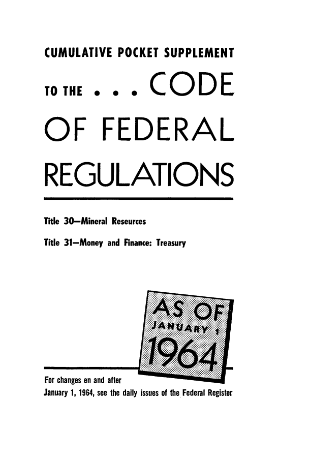 handle is hein.cfr/cfr1964051 and id is 1 raw text is: CUMULATIVE POCKET SUPPLEMENT
TO THE . . * CODE
OF FEDERAL
REGULATIONS
Title 30-Mineral Resources
Title 31-Money and Finance: Treasury
For changes on and after
January 1, 1964, see the daily issues of the Federal Register


