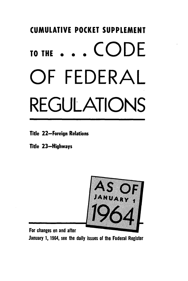 handle is hein.cfr/cfr1964053 and id is 1 raw text is: CUMULATIVE POCKET SUPPLEMENT

0 0 0

CODE

OF FEDERAL
REGULATIONS

Title 22-Foreign Relations
Title 23-Highways

TO THE

For changes on and after
January 1, 1964, see the daily issues of the Federal Register


