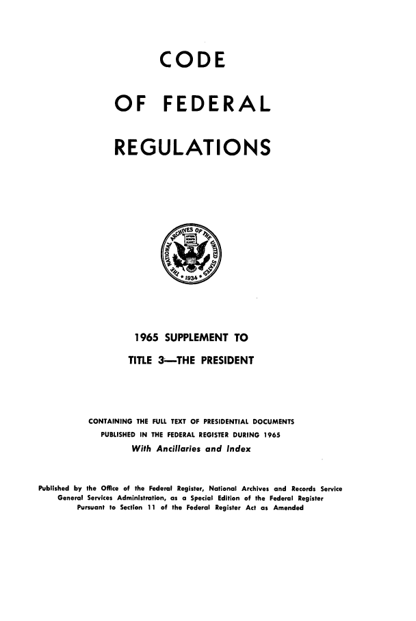 handle is hein.cfr/cfr1965003 and id is 1 raw text is: CODE
OF FEDERAL
REGULATIONS

1965 SUPPLEMENT TO
TITLE 3 --THE PRESIDENT
CONTAINING THE FULL TEXT OF PRESIDENTIAL DOCUMENTS
PUBLISHED IN THE FEDERAL REGISTER DURING 1965
With Ancillaries and Index
Published by the Office of the Federal Register, National Archives and Records Service
General Services Administration, as a Special Edition of the Federal Register
Pursuant to Section 11 of the Federal Register Act as Amended


