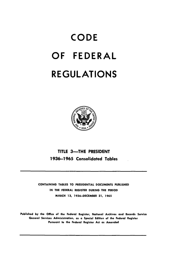 handle is hein.cfr/cfr1965004 and id is 1 raw text is: CODE
OF FEDERAL
REGULATIONS

TITLE 3-THE PRESIDENT
1936-1965 Consolidated Tables

CONTAINING TABLES TO PRESIDENTIAL DOCUMENTS PUBLISHED
IN THE FEDERAL REGISTER DURING THE PERIOD
MARCH 13, 1936-DECEMBER 31, 1965
Published by the Office of the Federal Register, National Archives and Records Service
General Services Administration, as a Special Edition of the Federal Register
Pursuant to the Federal Register Act as Amended


