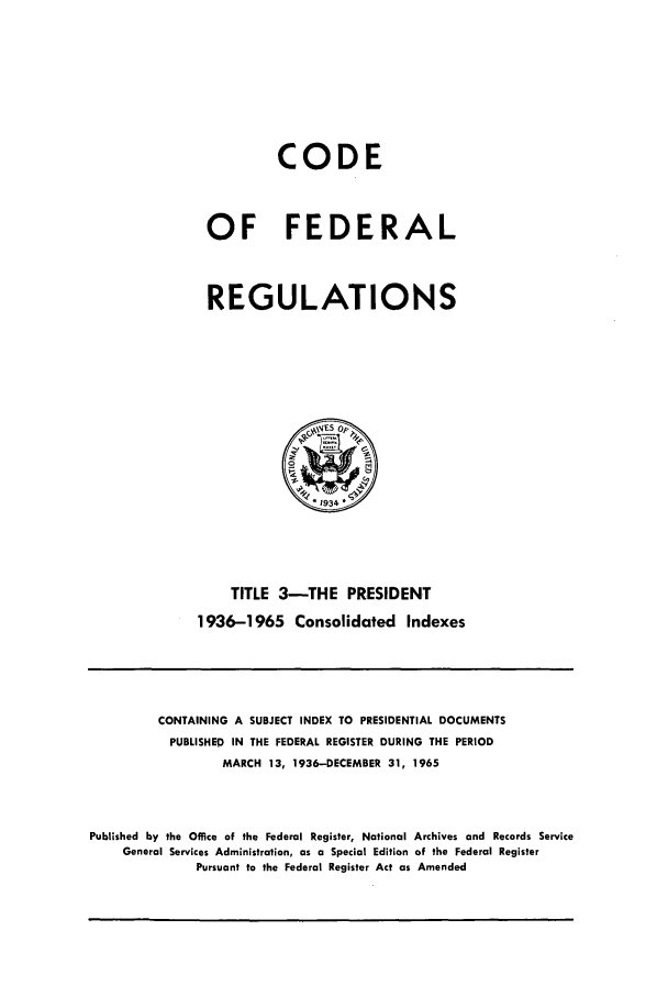 handle is hein.cfr/cfr1965005 and id is 1 raw text is: CODE
OF FEDERAL
REGULATIONS
1934'
TITLE 3-THE PRESIDENT
1936-1965 Consolidated Indexes

CONTAINING A SUBJECT INDEX TO PRESIDENTIAL DOCUMENTS
PUBLISHED IN THE FEDERAL REGISTER DURING THE PERIOD
MARCH 13, 1936-DECEMBER 31, 1965
Published by the Office of the Federal Register, National Archives and Records Service
General Services Administration, as a Special Edition of the Federal Register
Pursuant to the Federal Register Act as Amended


