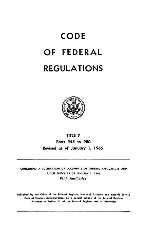 handle is hein.cfr/cfr1965009 and id is 1 raw text is: CODE
OF FEDERAL
REGULATIONS

TITLE 7
Parts 945 to 980
Revised as of January 1, 1965

CONTAINING A CODIFICATION OF DOCUMENTS OF GENERAL APPLICABILITY AND
FUTURE EFFECT AS OF JANUARY 1, 1965
With Ancillaries
Published by the Office of the Federal Register, National Archives and Records Service
General Services Administration, as a Special Edition of the Federal Register
Pursuant to Section 11 of the Federal Register Act as Amended


