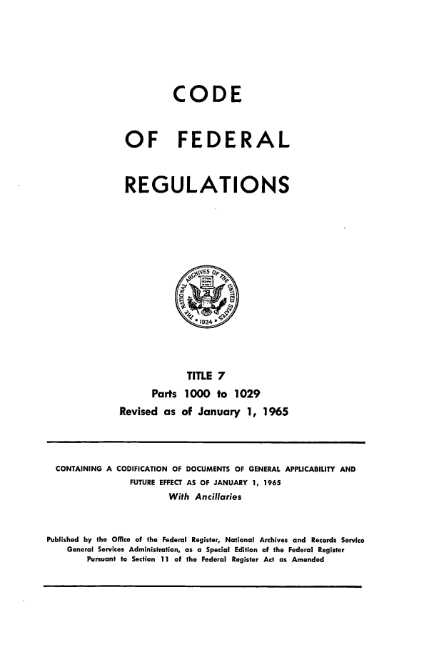 handle is hein.cfr/cfr1965011 and id is 1 raw text is: CODE
OF FEDERAL
REGULATIONS

TITLE 7
Parts 1000 to 1029
Revised as of January 1, 1965

CONTAINING A CODIFICATION OF DOCUMENTS OF GENERAL APPLICABILITY AND
FUTURE EFFECT AS OF JANUARY 1, 1965
With Ancillaries
Published by the Office of the Federal Register, National Archives and Records Service
General Services Administration, as a Special Edition of the Federal Register
Pursuant to Section 11 of the Federal Register Act as Amended


