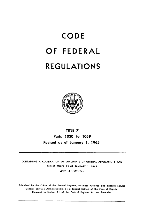 handle is hein.cfr/cfr1965012 and id is 1 raw text is: CODE
OF FEDERAL
REGULATIONS

TITLE 7
Parts 1030 to 1059
Revised as of January 1, 1965

CONTAINING A CODIFICATION OF DOCUMENTS OF GENERAL APPLICABILITY AND
FUTURE EFFECT AS OF JANUARY 1, 1965
With Ancillaries
Published by the Office of the Federal Register, National Archives and Records Service
General Services Administration, as a Special Edition of the Federal Register
Pursuant to Section 11 of the Federal Register Act as Amended


