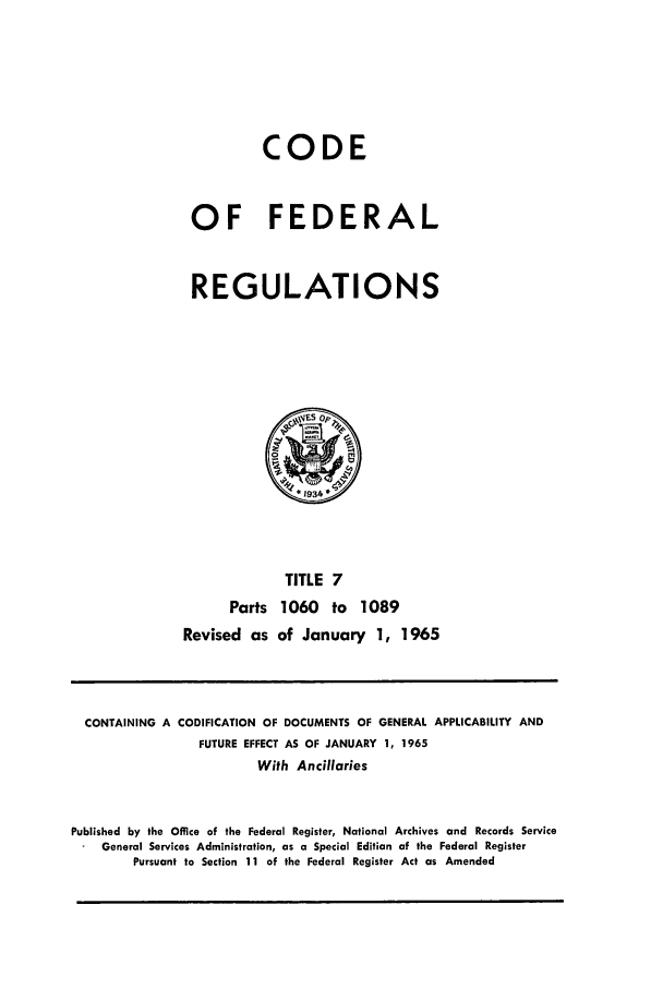 handle is hein.cfr/cfr1965013 and id is 1 raw text is: CODE
OF FEDERAL
REGULATIONS

TITLE 7
Parts 1060 to 1089
Revised as of January 1, 1965

CONTAINING A CODIFICATION OF DOCUMENTS OF GENERAL APPLICABILITY AND
FUTURE EFFECT AS OF JANUARY 1, 1965
With Ancillaries
Published by the Office of the Federal Register, National Archives and Records Service
General Services Administration, as a Special Edition of the Federal Register
Pursuant to Section 11 of the Federal Register Act as Amended


