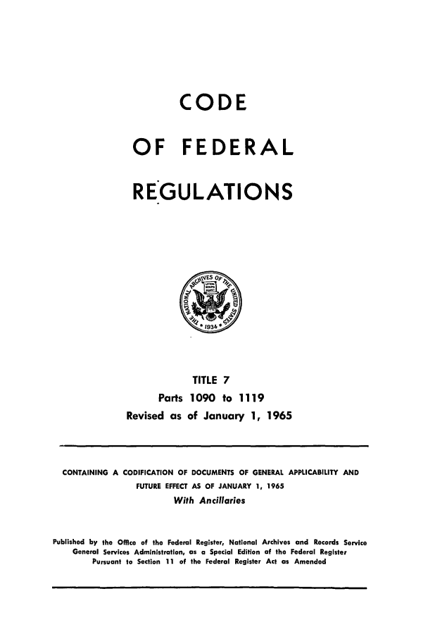 handle is hein.cfr/cfr1965014 and id is 1 raw text is: CODE
OF FEDERAL
REGULATIONS

TITLE 7
Parts 1090 to 1119
Revised as of January 1, 1965

CONTAINING A CODIFICATION OF DOCUMENTS OF GENERAL APPLICABILITY AND
FUTURE EFFECT AS OF JANUARY 1, 1965
With Ancillaries
Published by the Office of the Federal Register, National Archives and Records Service
General Services Administration, as a Special Edition of the Federal Register
Pursuant to Section 11 of the Federal Register Act as Amended


