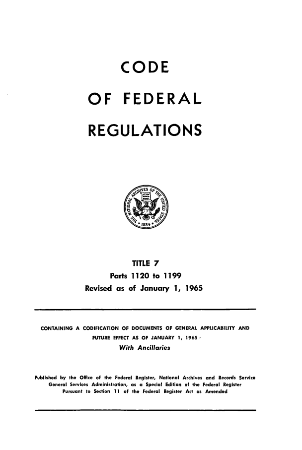 handle is hein.cfr/cfr1965015 and id is 1 raw text is: CODE
OF FEDERAL
REGULATIONS

TiTLE 7
Parts 1120 to 1199
Revised as of January 1, 1965

CONTAINING A CODIFICATION OF DOCUMENTS OF GENERAL APPLICABILITY AND
FUTURE EFFECT AS OF JANUARY 1, 1965,
With Ancillaries
Published by the Office of the Federal Register, National Archives and Records Service
General Services Administration, as a Special Edition of the Federal Register
Pursuant to Section 11 of the Federal Register Act as Amended


