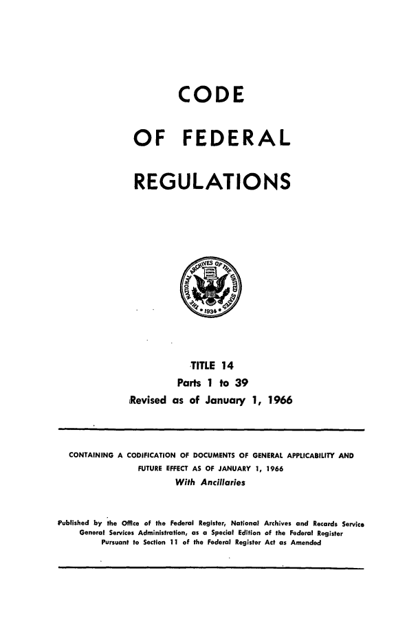 handle is hein.cfr/cfr1965019 and id is 1 raw text is: CODE
OF FEDERAL
REGULATIONS

TITLE 14
Parts 1 to 39
Revised as of January 1, 1966

CONTAINING A CODIFICATION OF DOCUMENTS OF GENERAL APPLICABILITY AND
FUTURE EFFECT AS OF JANUARY 1, 1966
With Ancillaries
Published by the Office of the Federal Register, National Archives and Records Service
General Services Administration, as a Special Edition of the Federal Register
Pursuant to Section 11 of the Federal Register Act as Amended


