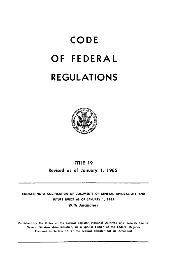 handle is hein.cfr/cfr1965024 and id is 1 raw text is: CODE
OF FEDERAL
REGULATIONS

TITLE 19
Revised as of January 1, 1965

CONTAINING A CODIFICATION OF DOCUMENTS OF GENERAL APPLICABILITY AND
FUTURE EFFECT AS OF JANUARY 1, 1965
With Ancillaries
Published by the Office of the Federal Register, National Archives and Records Service
General Services Administration, as a Special Edition of the Federal Register
Pursuant to Section 11 of the Federal Register Act as Amended


