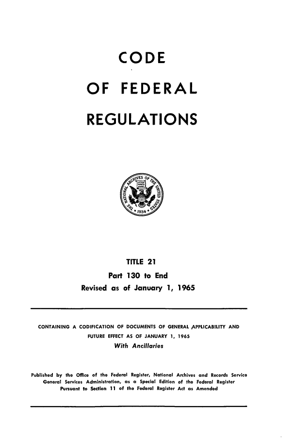 handle is hein.cfr/cfr1965027 and id is 1 raw text is: CODE
OF FEDERAL
REGULATIONS

TITLE 21
Part 130 to End
Revised as of January 1, 1965

CONTAINING A CODIFICATION OF DOCUMENTS OF GENERAL APPLICABILITY AND
FUTURE EFFECT AS OF JANUARY 1, 1965
With Ancillaries
Published by the Office of the Federal Register, National Archives and Records Service
General Services Administration, as a Special Edition of the Federal Register
Pursuant to Section 11 of the Federal Register Act as Amended


