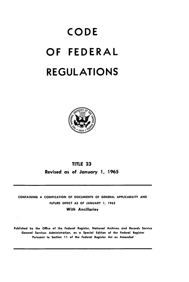 handle is hein.cfr/cfr1965029 and id is 1 raw text is: CODE
OF FEDERAL
REGULATIONS

TITLE 23
Revised as of January 1, 1965

CONTAINING A CODIFICATION OF DOCUMENTS OF GENERAL APPLICABILITY AND
FUTURE EFFECT AS OF JANUARY 1, 1965
With Ancillaries
Published by the Office of the Federal Register, National Archives and Records Service
General Services Administration, as a Special Edition of the Federal Register
Pursuant to Section 11 of the Federal Register Act as Amended


