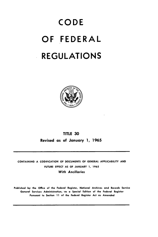 handle is hein.cfr/cfr1965033 and id is 1 raw text is: CODE
OF FEDERAL
REGULATIONS

TITLE 30
Revised as of January 1, 1965

CONTAINING A CODIFICATION OF DOCUMENTS OF GENERAL APPLICABILITY AND
FUTURE EFFECT AS OF JANUARY 1, 1965
With Ancillaries
Published by the Office of the Federal Register, National Archives and Records Service
General Services Administration, - as a Special Edition of the Federal Register
Pursuant to Section 11 of the Federal Register Act as Amended


