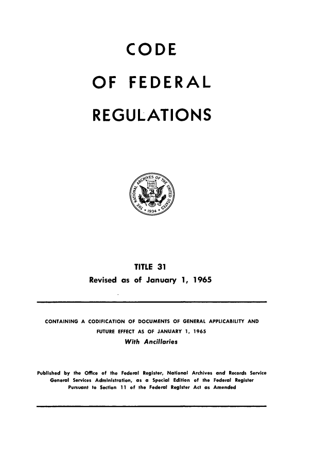 handle is hein.cfr/cfr1965034 and id is 1 raw text is: CODE
OF FEDERAL
REGULATIONS

TITLE 31
Revised as of January 1, 1965

CONTAINING A CODIFICATION OF DOCUMENTS OF GENERAL APPLICABILITY AND
FUTURE EFFECT AS OF JANUARY 1, 1965
With Ancillaries
Published by the Office of the Federal Register, National Archives and Records Service
General Services Administration, as a Special Edition of the Federal Register
Pursuant to Section 11 of the Federal Register Act as Amended


