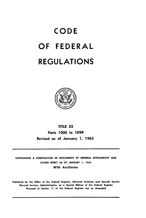 handle is hein.cfr/cfr1965037 and id is 1 raw text is: CODE
OF FEDERAL
REGULATIONS
0
*1934
TITLE 32
Parts 1000 to 1099
Revised as of January 1, 1965

CONTAINING A CODIFICATION OF DOCUMENTS OF GENERAL APPLICABILITY AND
FUTURE EFFECT AS OF JANUARY 1, 1965
With Ancillaries
Published by the Office of the Federal Register, National Archives and Records Service
General Services Administration, as a Special Edition of the Federal Register
Pursuant to Section 11 of the Federal Register Act as Amended


