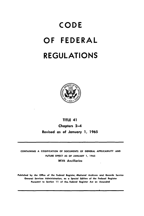handle is hein.cfr/cfr1965041 and id is 1 raw text is: CODE
OF FEDERAL
REGULATIONS

TITLE 41
Chapters 2-4
Revised as of January 1, 1965

CONTAINING A CODIFICATION OF DOCUMENTS OF GENERAL APPLICABILITY AND
FUTURE EFFECT AS OF JANUARY 1, 1965
With Ancillaries
Published by the Office of the Federal Register, ,National Archives and Records Service
General Services Administration, as a Special Edition of the Federal Register
Pursuant to Section 11 of the. Federal Register Act as Amended


