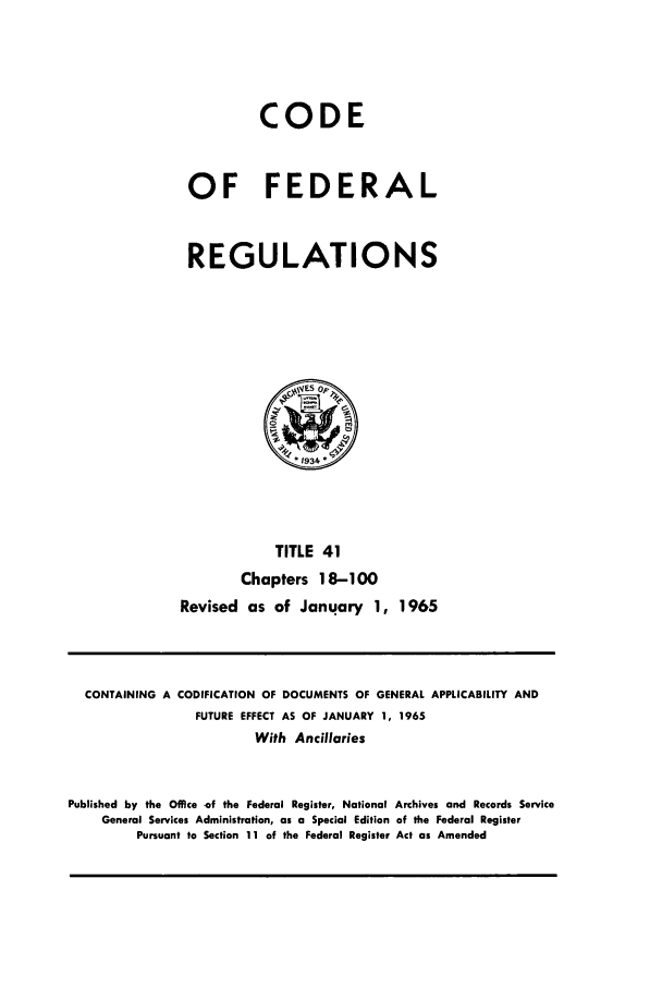 handle is hein.cfr/cfr1965043 and id is 1 raw text is: CODE
OF FEDERAL
REGULATIONS

TITLE 41
Chapters 18-100
Revised as of January 1, 1965

CONTAINING A CODIFICATION OF DOCUMENTS OF GENERAL APPLICABILITY AND
FUTURE EFFECT AS OF JANUARY 1, 1965
With Ancillaries
Published by the Office -of the Federal Register, National Archives and Records Service
General Services Administration, as a Special Edition of the Federal Register
Pursuant to Section 11 of the Federal Register Act as Amended


