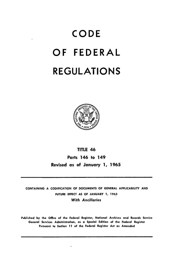 handle is hein.cfr/cfr1965046 and id is 1 raw text is: CODE
OF FEDERAL
REGULATIONS

TITLE 46
Parts 146 to 149
Revised as of January 1, 1965

CONTAINING A CODIFICATION OF DOCUMENTS OF GENERAL APPLICABILITY AND
FUTURE EFFECT AS OF JANUARY 1, 1965
With Ancillaries
Published by the Office of the Federal Register, National Archives and Records Service
General Services Administration, as a Special Edition of the Federal Register
Pursuant to Section 11 of the Federal Register Act as Amended


