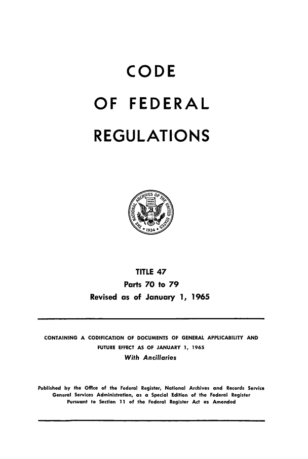 handle is hein.cfr/cfr1965052 and id is 1 raw text is: CODE
OF FEDERAL
REGULATIONS
0
*1934
TITLE 47
Parts 70 to 79
Revised as of January 1, 1965

CONTAINING A CODIFICATION OF DOCUMENTS OF GENERAL APPLICABILITY AND
FUTURE EFFECT AS OF JANUARY 1, 1965
With Ancillaries
Published by the Office of the Federal Register, National Archives and Records Service
General Services Administration, as a Special Edition of the Federal Register
Pursuant to Section 11 of the Federal Register Act as Amended


