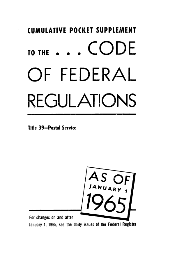 handle is hein.cfr/cfr1965057 and id is 1 raw text is: CUMULATIVE POCKET SUPPLEMENT

TO THE

... CODE

OF FEDERAL
REGULATIONS

Title 39-Postal Service

For changes on and after
January 1, 1965, see the daily issues of the Federal Register


