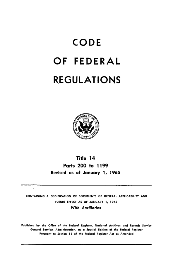 handle is hein.cfr/cfr1965070 and id is 1 raw text is: CODE
OF FEDERAL
REGULATIONS

Title 14
Parts 200 to 1199
Revised as of January 1, 1965

CONTAINING A CODIFICATION OF DOCUMENTS OF GENERAL APPLICABILITY AND
FUTURE EFFECT AS OF JANUARY 1, 1965
With Ancillaries
Published by the Office of the Federal Register, National Archives and Records Service
General Services Administration, as a Special Edition of the Federal Register
Pursuant to Section 11 of the Federal Register Act as Amended



