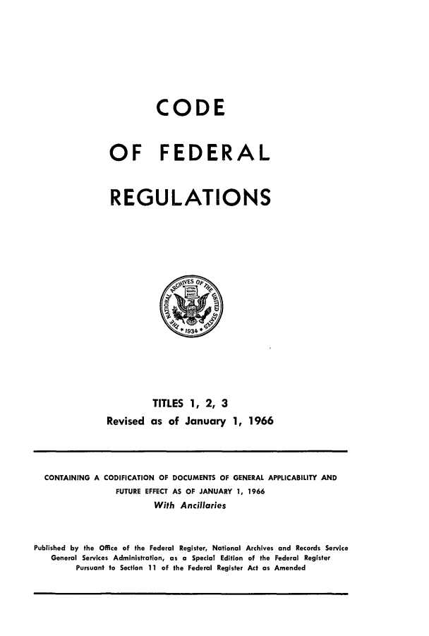 handle is hein.cfr/cfr1966002 and id is 1 raw text is: CODE
OF FEDERAL
REGULATIONS

TITLES 1, 2, 3
Revised as of January 1, 1966

CONTAINING A CODIFICATION OF DOCUMENTS OF GENERAL APPLICABILITY AND
FUTURE EFFECT AS OF JANUARY 1, 1966
With Ancillaries
Published by the Office of the Federal Register, National Archives and Records Service
General Services Administration, as a Special Edition of the Federal Register
Pursuant to Section 11 of the Federal Register Act as Amended


