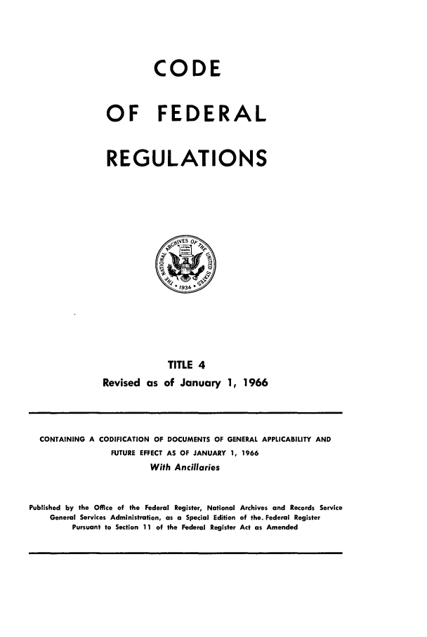 handle is hein.cfr/cfr1966003 and id is 1 raw text is: CODE
OF FEDERAL
REGULATIONS

TITE 4
Revised as of January 1, 1966

CONTAINING A CODIFICATION OF DOCUMENTS OF GENERAL APPLICABILITY AND
FUTURE EFFECT AS OF JANUARY 1, 1966
With Ancillaries
Published by the Office of the Federal Register, National Archives and Records Service
General Services Administration, as a Special Edition of the. Federal Register
Pursuant to Section 11 of the Federal Register Act as Amended


