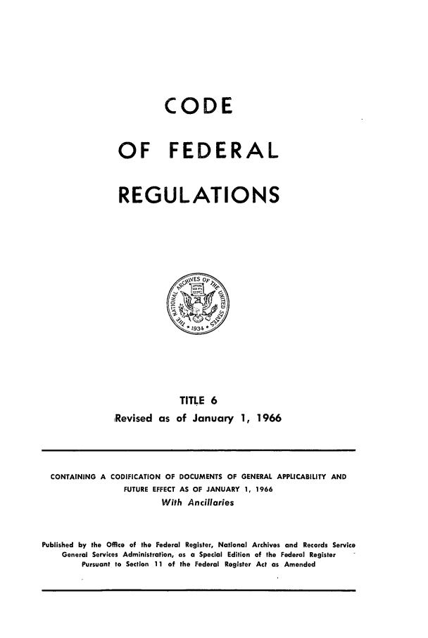 handle is hein.cfr/cfr1966004 and id is 1 raw text is: CODE
OF FEDERAL
REGULATIONS

TITLE 6
Revised as of January 1, 1966

CONTAINING A CODIFICATION OF DOCUMENTS OF GENERAL APPLICABILITY AND
FUTURE EFFECT AS OF JANUARY 1, 1966
With Ancillaries
Published by the Office of the Federal Register, National Archives and Records Service
General Services Administration, as a Special Edition of the Federal Register
Pursuant to Section 11 of the Federal Register Act as Amended


