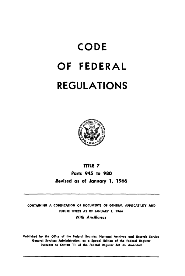 handle is hein.cfr/cfr1966012 and id is 1 raw text is: CODE
OF FEDERAL
REGULATIONS

TITLE 7
Parts 945 to 980
Revised as of January 1, 1966

CONTAINING A

CODIFICATION OF DOCUMENTS OF GENERAL APPUCABILITY AND
FUTURE EFFECT AS OF JANUARY 1, 1966
With Ancillaries

'Published by the Office of the Federal Register, National Archives and Records Service
General Services Administration, as a Special Edition of the Federal Register
Pursuant to Section 11 of the Federal Register Act as Amended


