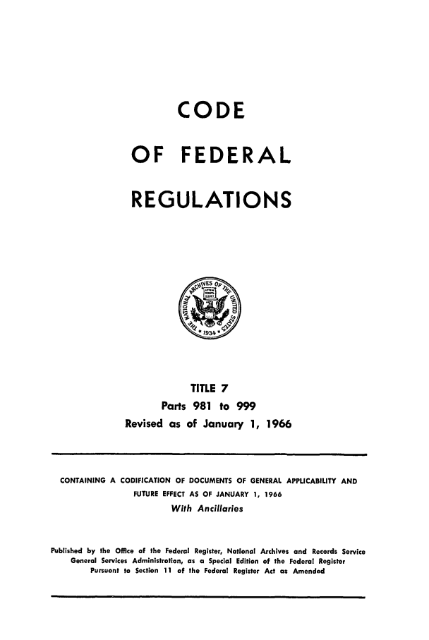 handle is hein.cfr/cfr1966013 and id is 1 raw text is: CODE
OF FEDERAL
REGULATIONS

TITLE 7
Parts 981 to 999
Revised as of January 1, 1966

CONTAINING A CODIFICATION OF DOCUMENTS OF GENERAL APPLICABILITY AND
FUTURE EFFECT AS OF JANUARY 1, 1966
With Ancillaries
Published by the Office of the Federal Register, National Archives and Records Service
General Services Administration, as a Special Edition of the Federal Register
Pursuant to Section 11 of the Federal Register Act as Amended


