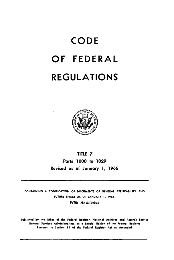 handle is hein.cfr/cfr1966014 and id is 1 raw text is: CODE
OF FEDERAL
REGULATIONS

TITLE 7
Parts 1000 to 1029
Revised as of January 1, 1966

CONTAINING A CODIFICATION OF DOCUMENTS OF GENERAL APPLICABILITY AND
FUTURE EFFECT AS OF JANUARY 1, 1966
With Ancillaries
Published by the Office of the Federal Register, National Archives and Records Service
General Services Administration, as a Special Edition of the Federal Register
Pursuant to Section 11 of the Federal Register Act as Amended


