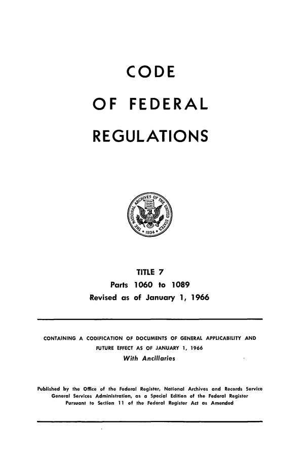 handle is hein.cfr/cfr1966016 and id is 1 raw text is: CODE
OF FEDERAL
REGULATIONS

TITLE 7
Parts 1060 to 1089
Revised as of January 1, 1966

CONTAINING A CODIFICATION OF DOCUMENTS OF GENERAL APPLICABILITY AND
FUTURE EFFECT AS OF JANUARY 1, 1966
With Ancillaries
Published by the Office of the Federal Register, National Archives and Records Service
General Services Administration, as a Special Edition of the Federal Register
Pursuant to Section 11 of the Federal Register Act as Amended


