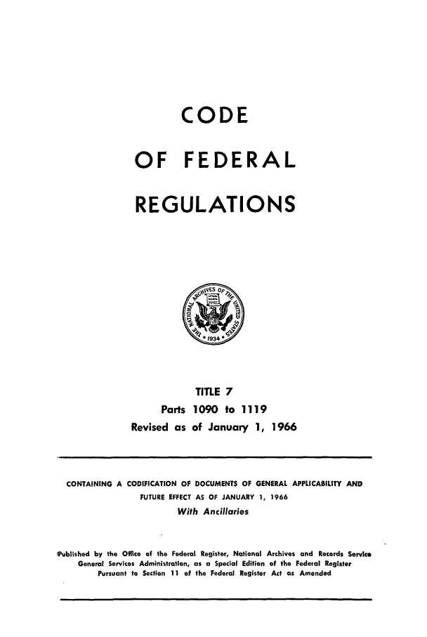 handle is hein.cfr/cfr1966017 and id is 1 raw text is: CODE
OF FEDERAL
REGULATIONS

TITLE 7
Parts 1090 to 1119
Revised as of January 1, 1966

CONTAINING A CODIFICATION OF DOCUMENTS OF GENERAL APPLICABILITY AND
FUTURE EFFECT AS OF JANUARY 1, 1966
With Ancillaries
'Published by the Office of the Federal Register, National Archives and Records Servic.
General Services Administration, as a Special Edition of the Federal Register
Pursuant to Section 11 of the Federal Register Act as Amended


