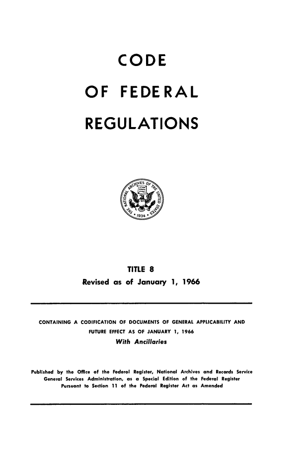 handle is hein.cfr/cfr1966020 and id is 1 raw text is: CODE
OF FEDERAL
REGULATIONS

TITLE 8
Revised as of January 1, 1966

CONTAINING A CODIFICATION OF DOCUMENTS OF GENERAL APPLICABILITY AND
FUTURE EFFECT AS OF JANUARY 1, 1966
With Ancillaries
Published by the Office of the Federal Register, National Archives and Records Service
General Services Administration, as a Special Edition of the Federal Register
Pursuant to Section 11 of the Federal Register Act as Amended


