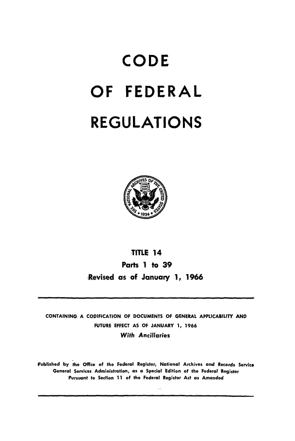 handle is hein.cfr/cfr1966022 and id is 1 raw text is: CODE
OF FEDERAL
REGULATIONS

TITLE 14
Parts 1 to 39
Revised as of January 1, 1966

CONTAINING A CODIFICATION OF DOCUMENTS OF GENERAL APPLICABILITY AND
FUTURE EFFECT AS OF JANUARY 1, 1966
With Ancillaries
Published by the Office of the Federal Register, National Archives and Records Service
General Services Administration, as a Special Edition of the Federal Register
Pursuant to Section 11 of the Federal Register Act as Amended



