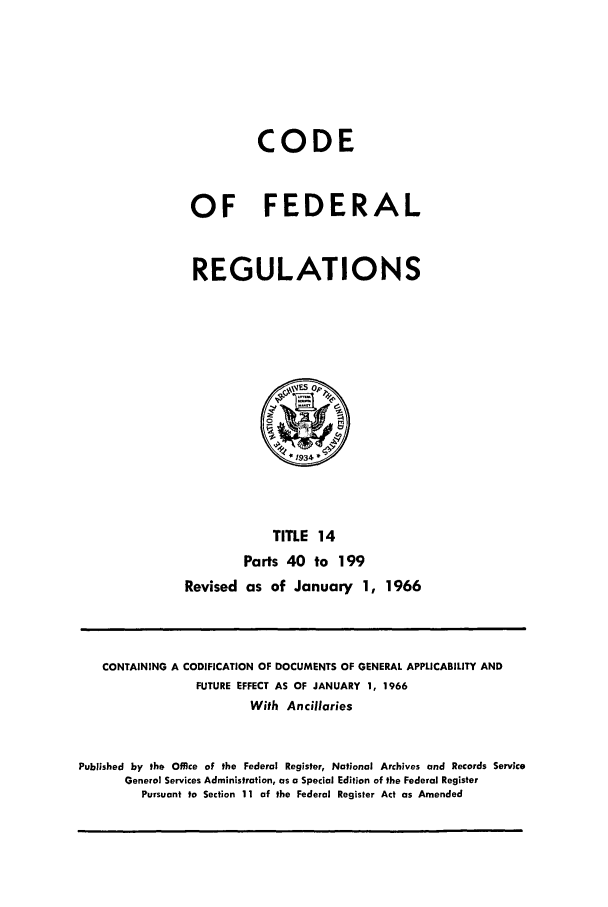 handle is hein.cfr/cfr1966023 and id is 1 raw text is: CODE
OF FEDERAL
REGULATIONS

TITLE 14
Parts 40 to 199
Revised as of January 1, 1966

CONTAINING A CODIFICATION OF DOCUMENTS OF GENERAL APPLICABILITY AND
FUTURE EFFECT AS OF JANUARY 1, 1966
With Ancillaries
Published by the Office of the Federal Register, National Archives and Records Service
General Services Administration, as a Special Edition of the Federal Register
Pursuant to Section 11 of the Federal Register Act as Amended


