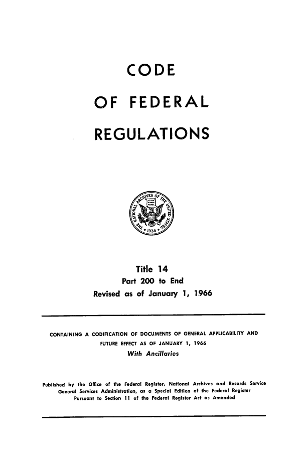 handle is hein.cfr/cfr1966024 and id is 1 raw text is: CODE
OF FEDERAL
REGULATIONS

Title 14
Part 200 to End
Revised as of January 1, 1966

CONTAINING A CODIFICATION OF DOCUMENTS OF GENERAL APPLICABILITY AND
FUTURE EFFECT AS OF JANUARY 1, 1966
With Ancillaries
Published by the Office of the Federal Register, National Archives and Records Service
General Services Administration, as a Special Edition of the Federal Register
Pursuant to Section 11 of the Federal Register Act as Amended


