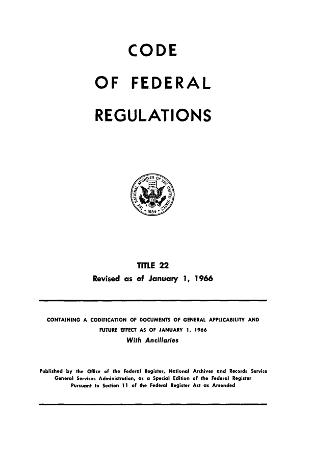 handle is hein.cfr/cfr1966030 and id is 1 raw text is: CODE
OF FEDERAL
REGULATIONS

TITLE 22
Revised as of January 1, 1966

CONTAINING A CODIFICATION OF DOCUMENTS OF GENERAL APPLICABILITY AND
FUTURE EFFECT AS OF JANUARY 1, 1966
With Ancillaries
Published by the Office of the Federal Register, National Archives and Records Service
General Services Administration, as a Special Edition of the Federal Register
Pursuant to Section 11 of the Federal Register Act as Amended


