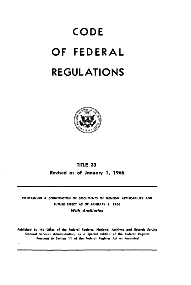 handle is hein.cfr/cfr1966031 and id is 1 raw text is: CODE
OF FEDERAL
REGULATIONS

TITLE 23
Revised as of January 1, 1966

CONTAINING A CODIFICATION OF DOCUMENTS OF GENERAL APPLICABILITY AND
FUTURE EFFECT AS OF JANUARY 1, 1966
With Andilaries
Published by the Offce of the Federal Register, National Archives and Records Service
General Services Administration, as a Special Edition of the Federal Register
Pursuant to Section 11 of the Federal Register Act as Amended



