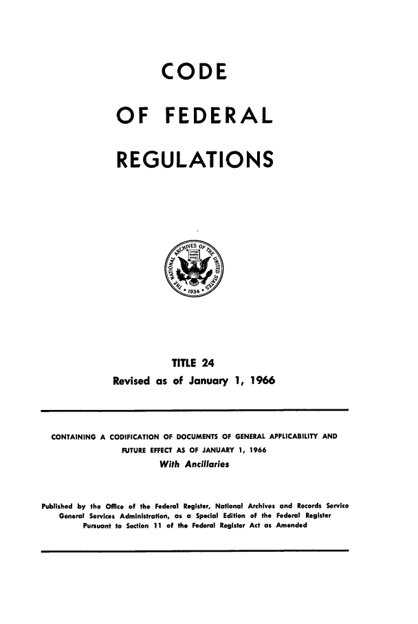 handle is hein.cfr/cfr1966032 and id is 1 raw text is: CODE
OF FEDERAL
REGULATIONS

TITLE 24
Revised as of January 1, 1966

CONTAINING A CODIFICATION OF DOCUMENTS OF GENERAL APPLICABILITY AND
FUTURE EFFECT AS OF JANUARY 1, 1966
With Ancillaries
Published by the Office of the Federal Register, National Archives and Records Service
General Services Administration, as a Special Edition of the Federal Register
Pursuant to Section 11 of the Federal Register Act as Amended



